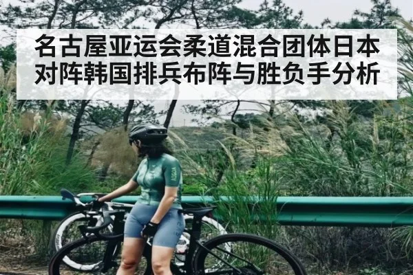 名古屋亚运会柔道混合团体日本对阵韩国排兵布阵与胜负手分析